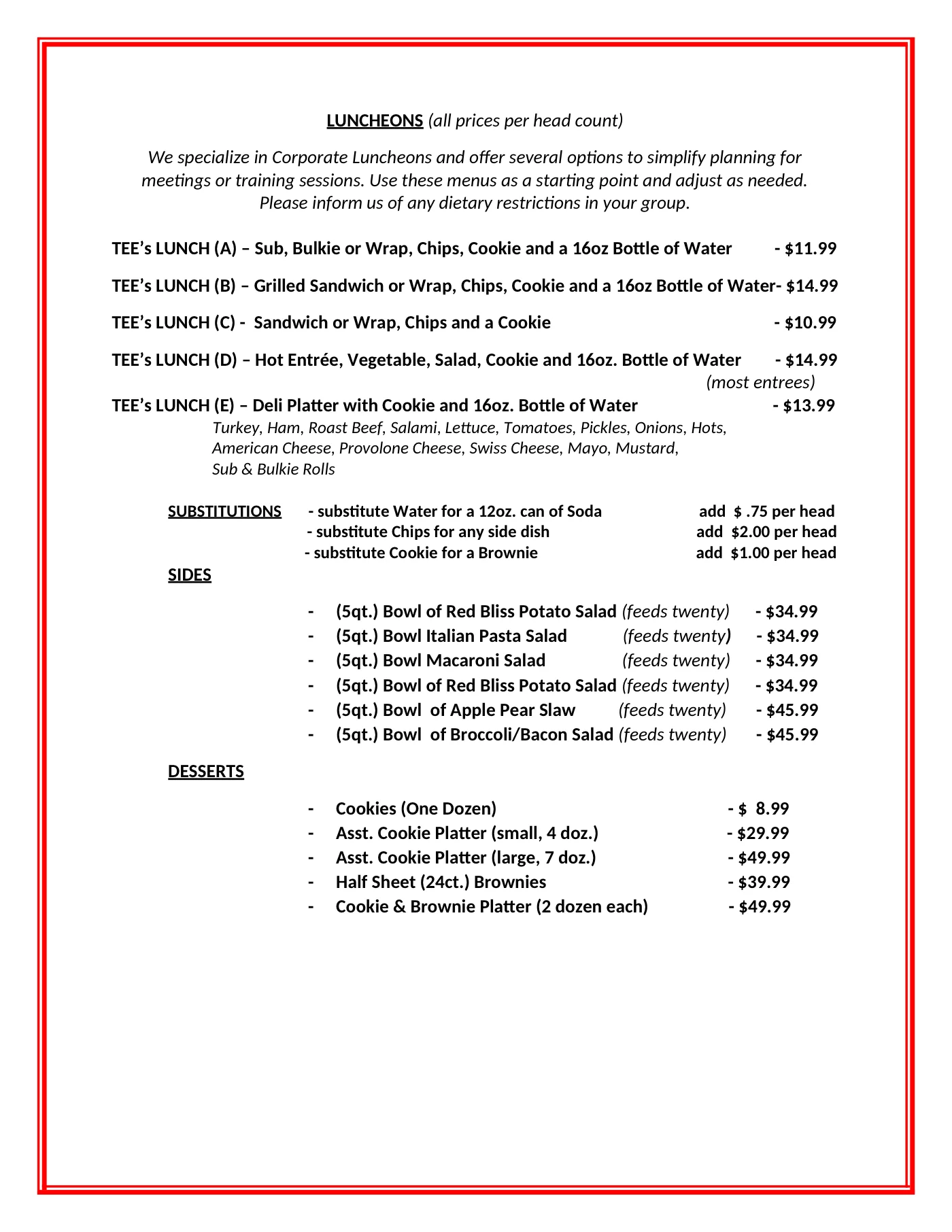 TEE's Deli luncheons sheet, October 2026, priced per head count. TEE's Lunch A, a sub, bulkie or wrap with chips, cookie and a 16 oz bottle of water, $11.99. Lunch B, a grilled sandwich or wrap with chips, cookie and water, $14.99. Lunch C, a sandwich or wrap with chips and a cookie, $10.99. Lunch D, a hot entrée with vegetable, salad, cookie and water, $14.99 for most entrées. Lunch E, a deli platter of turkey, ham, roast beef and salami with fixings, cheeses, sub and bulkie rolls, cookie and water, $13.99. Substitutions: a 12 oz can of soda instead of water adds 75 cents per head, any side dish instead of chips adds $2.00, a brownie instead of a cookie adds $1.00. Sides, 5-quart bowls that feed twenty: red bliss potato salad, Italian pasta salad and macaroni salad $34.99, apple pear slaw and broccoli bacon salad $45.99. Desserts: cookies by the dozen $8.99, assorted cookie platter small 4 dozen $29.99 or large 7 dozen $49.99, half sheet of 24 brownies $39.99, cookie and brownie platter with 2 dozen of each $49.99.